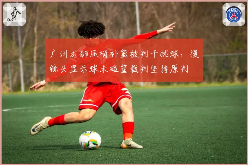 广州龙狮压哨补篮被判干扰球,慢镜头显示球未碰筐裁判坚持原判