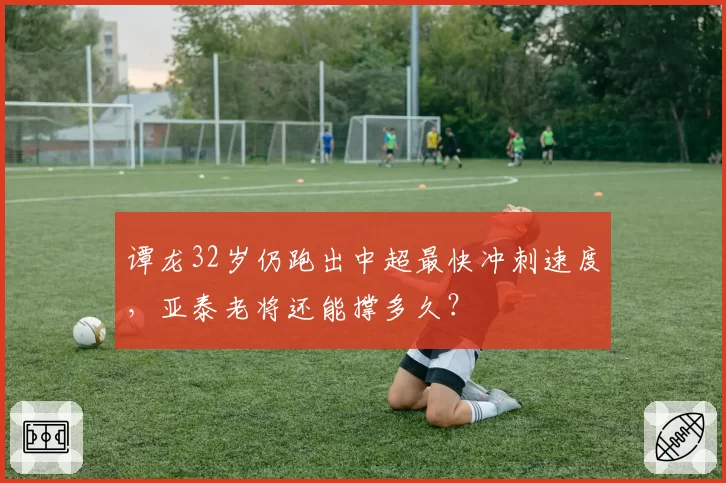 谭龙32岁仍跑出中超最快冲刺速度，亚泰老将还能撑多久？