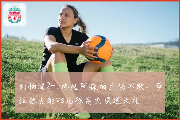 利物浦2-1终结阿森纳主场不败,萨拉赫点射vs厄德高失误送大礼