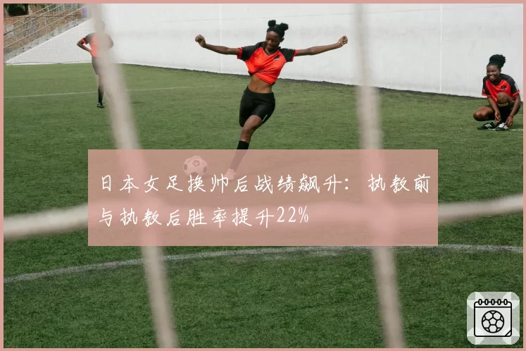 日本女足换帅后战绩飙升:执教前与执教后胜率提升22%