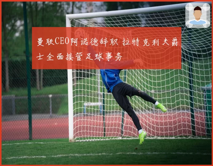 曼联CEO阿诺德辞职 拉特克利夫爵士全面接管足球事务