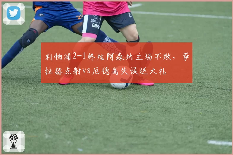 利物浦2-1终结阿森纳主场不败,萨拉赫点射vs厄德高失误送大礼