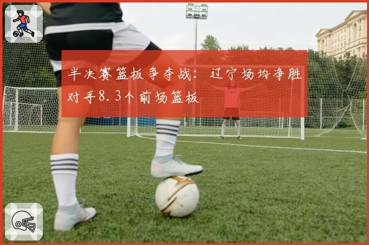 半决赛篮板争夺战：辽宁场均净胜对手8.3个前场篮板
