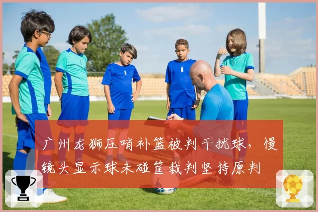 广州龙狮压哨补篮被判干扰球,慢镜头显示球未碰筐裁判坚持原判