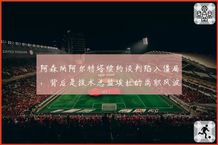 阿森纳阿尔特塔续约谈判陷入僵局,背后是技术总监埃杜的离职风波