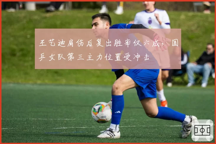 王艺迪肩伤后复出胜率仅六成，国乒女队第三主力位置受冲击
