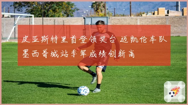 皮亚斯特里首登领奖台 迈凯伦车队墨西哥城站季军成绩创新高