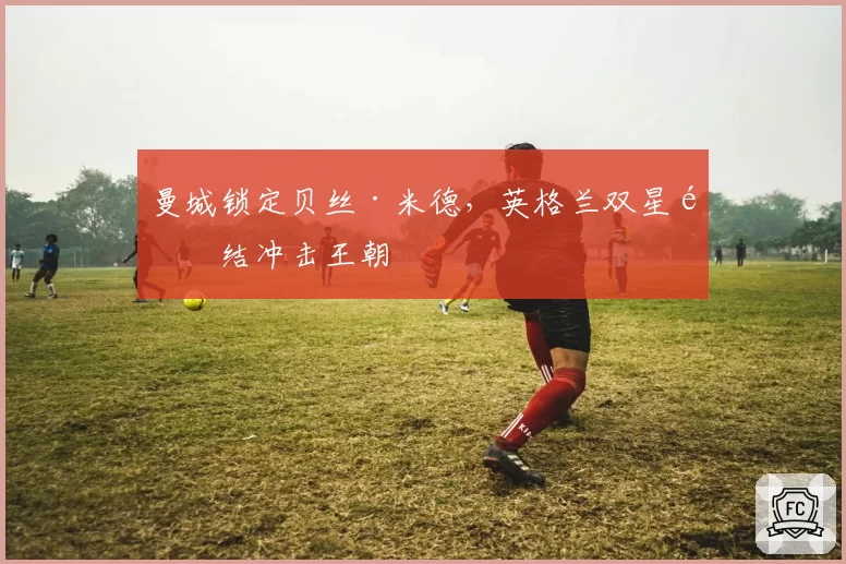 曼城锁定贝丝·米德,英格兰双星集结冲击王朝
