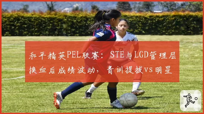 和平精英PEL联赛：STE与LGD管理层换血后成绩波动，青训提拔vs明星引援效果