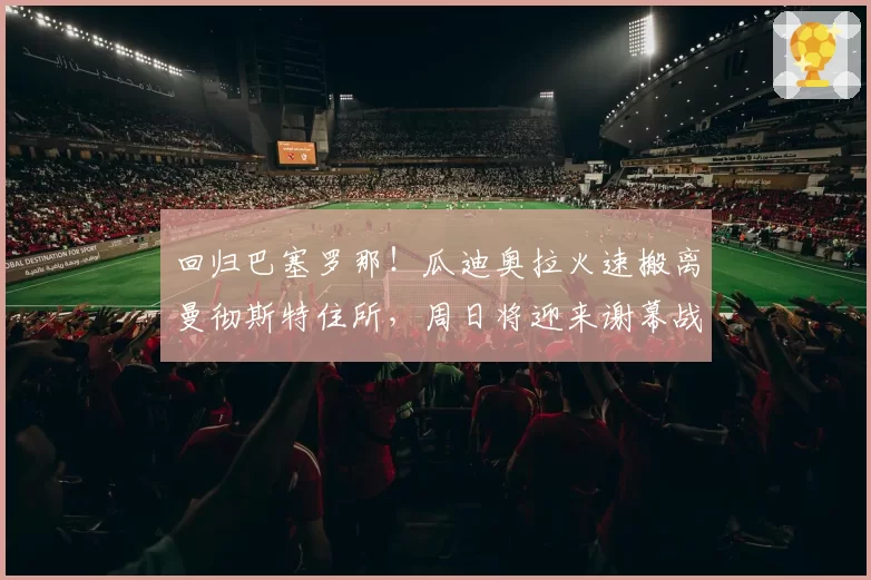 回归巴塞罗那！瓜迪奥拉火速搬离曼彻斯特住所，周日将迎来谢幕战