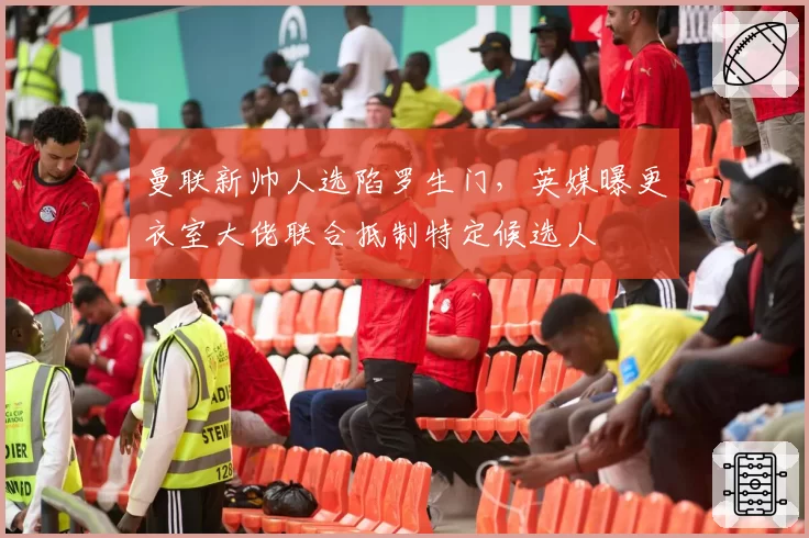 曼联新帅人选陷罗生门,英媒曝更衣室大佬联合抵制特定候选人