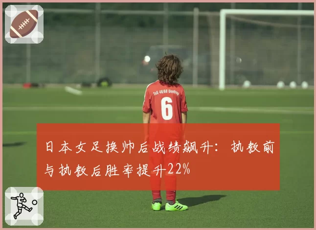 日本女足换帅后战绩飙升:执教前与执教后胜率提升22%