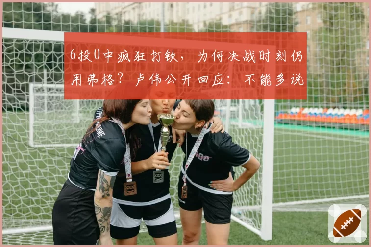 6投0中疯狂打铁，为何决战时刻仍用弗格？卢伟公开回应：不能多说