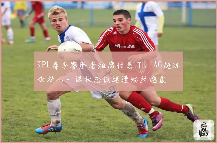 KPL春季赛胜者组席位悬了，AG超玩会核心一诺状态低迷遭粉丝炮轰