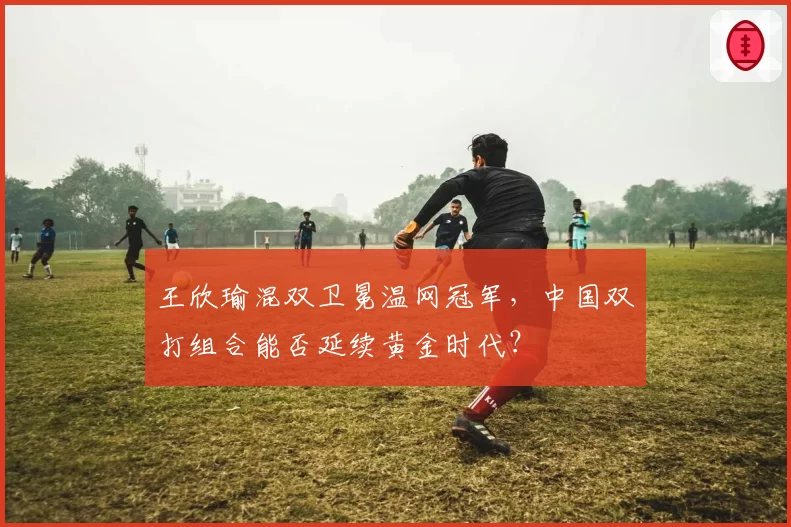 王欣瑜混双卫冕温网冠军，中国双打组合能否延续黄金时代？