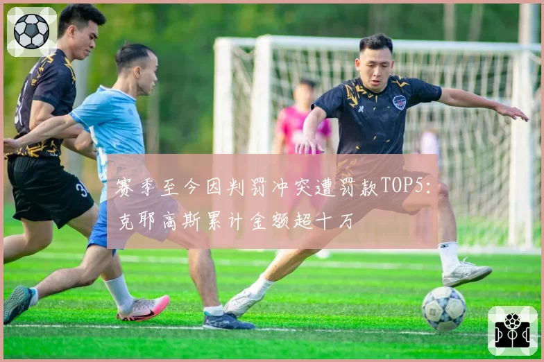 赛季至今因判罚冲突遭罚款TOP5：克耶高斯累计金额超十万