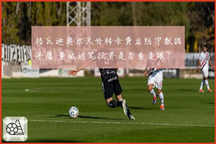 格瓦迪奥尔天价转会费后防守数据平庸 曼城这笔投资是否看走眼？