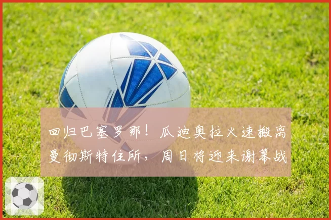 回归巴塞罗那！瓜迪奥拉火速搬离曼彻斯特住所，周日将迎来谢幕战