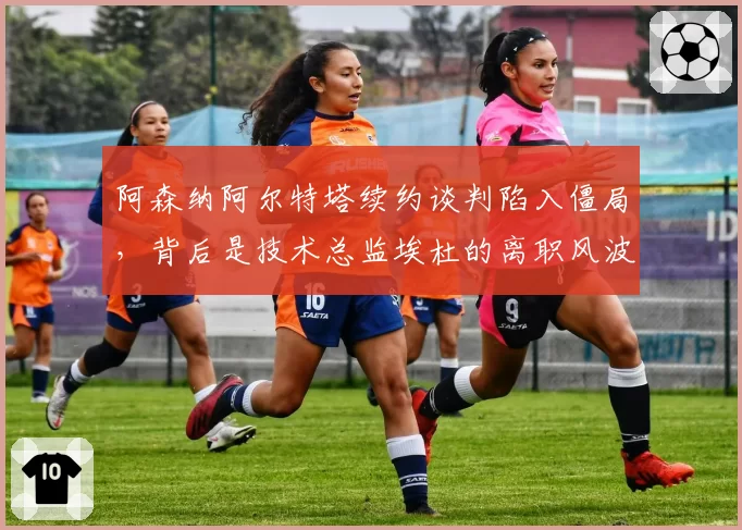 阿森纳阿尔特塔续约谈判陷入僵局,背后是技术总监埃杜的离职风波