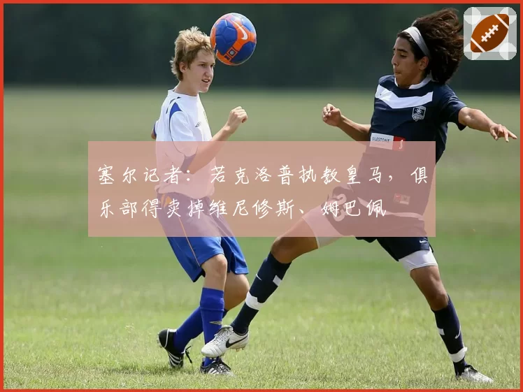 塞尔记者：若克洛普执教皇马，俱乐部得卖掉维尼修斯、姆巴佩