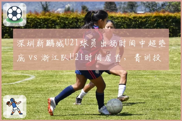 深圳新鹏城U21球员出场时间中超垫底 vs 浙江队U21时间居首,青训投入对比揭示底蕴