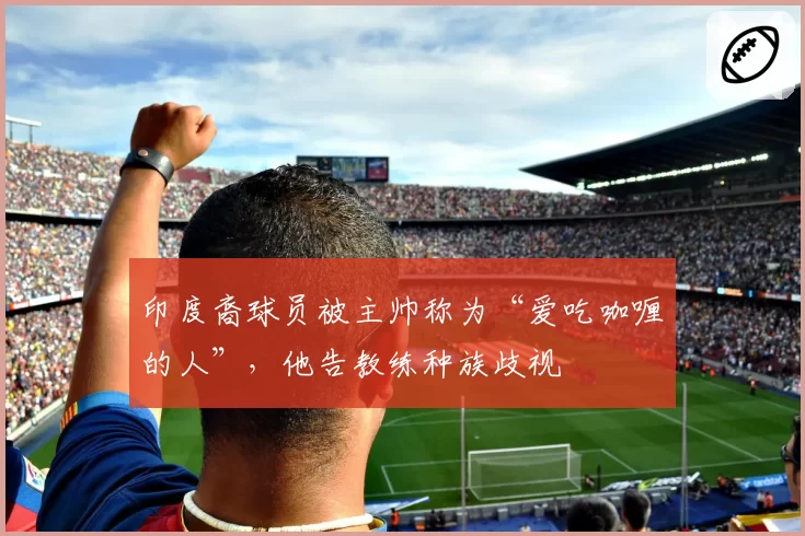 印度裔球员被主帅称为“爱吃咖喱的人”，他告教练种族歧视