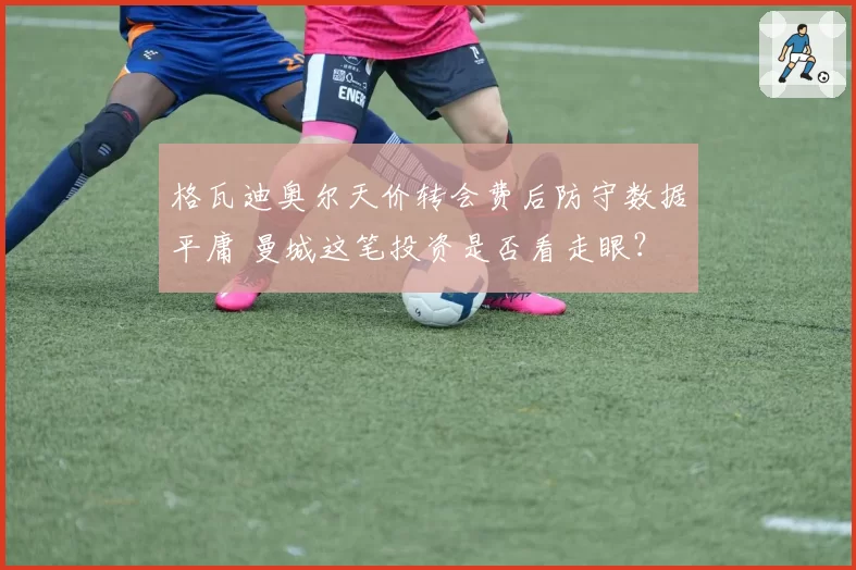 格瓦迪奥尔天价转会费后防守数据平庸 曼城这笔投资是否看走眼？