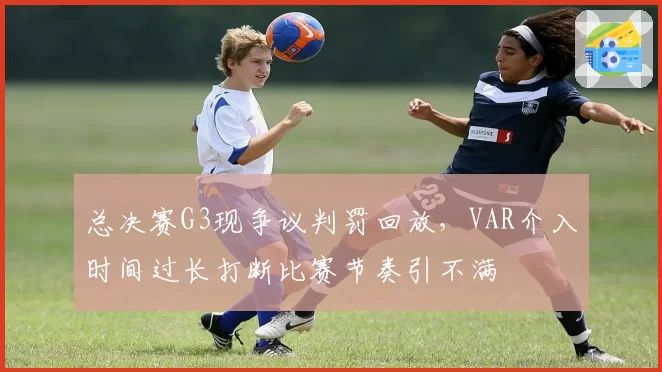 总决赛G3现争议判罚回放,VAR介入时间过长打断比赛节奏引不满