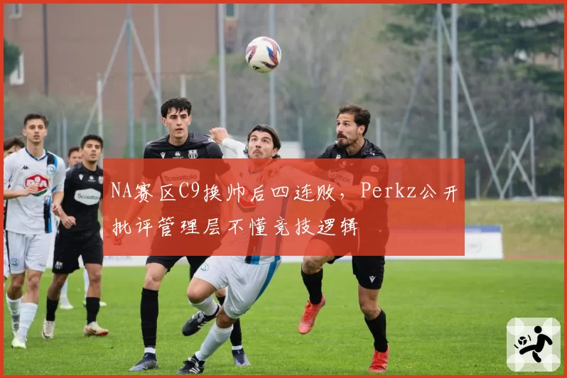 NA赛区C9换帅后四连败，Perkz公开批评管理层不懂竞技逻辑