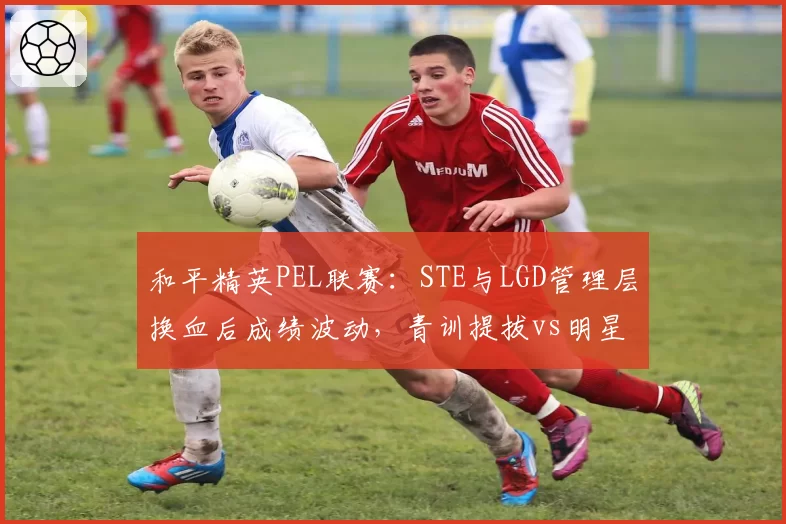 和平精英PEL联赛：STE与LGD管理层换血后成绩波动，青训提拔vs明星引援效果