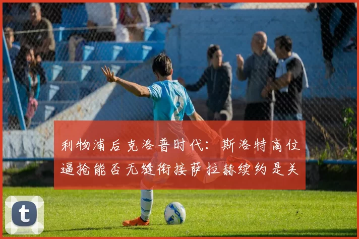 利物浦后克洛普时代:斯洛特高位逼抢能否无缝衔接萨拉赫续约是关键