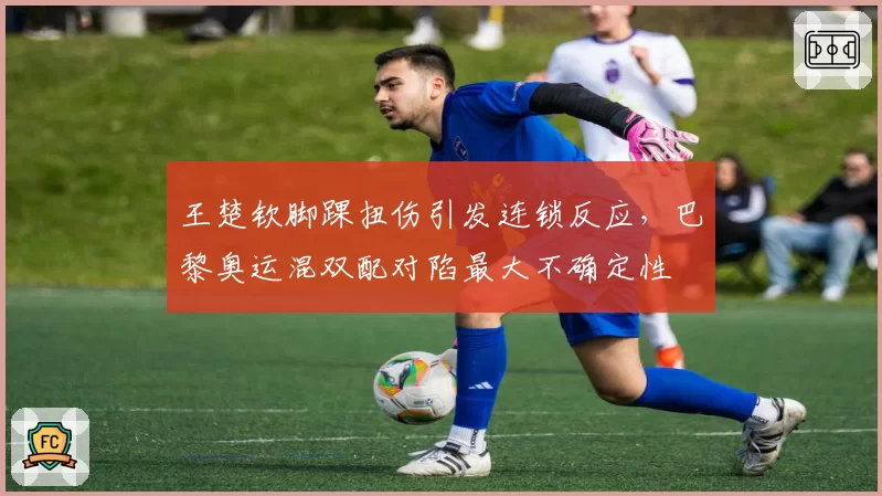 王楚钦脚踝扭伤引发连锁反应，巴黎奥运混双配对陷最大不确定性