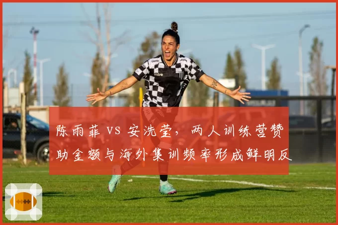 陈雨菲 vs 安洗莹，两人训练营赞助金额与海外集训频率形成鲜明反差