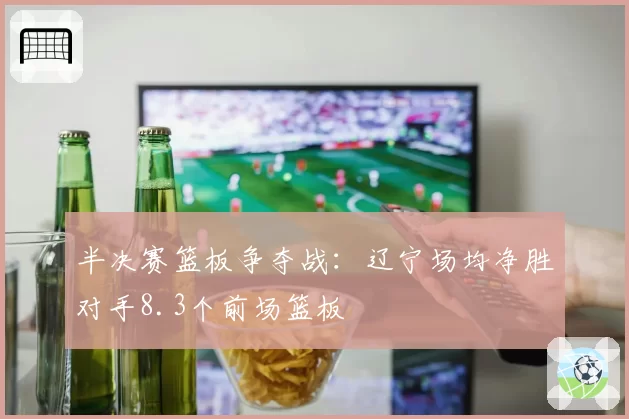 半决赛篮板争夺战：辽宁场均净胜对手8.3个前场篮板